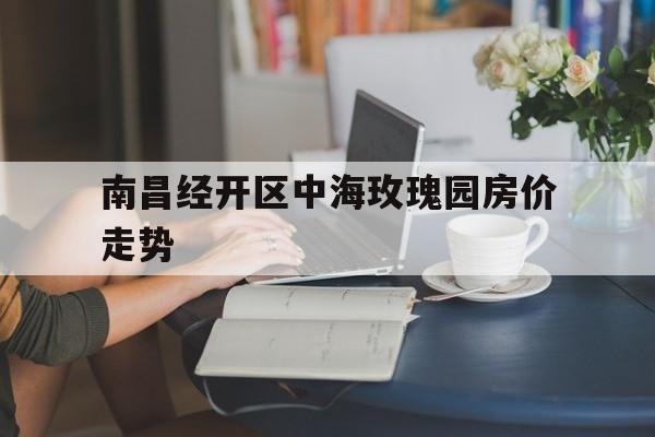 南昌经开区中海玫瑰园房价走势_深圳南山区中海阳光玫瑰园近期房价走势